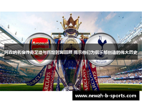 阿森纳名宿传奇足迹与辉煌时刻回顾 揭示他们为俱乐部创造的伟大历史