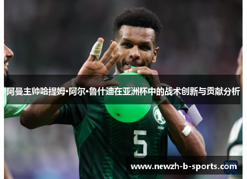阿曼主帅哈提姆·阿尔·鲁什迪在亚洲杯中的战术创新与贡献分析