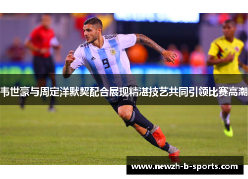 韦世豪与周定洋默契配合展现精湛技艺共同引领比赛高潮