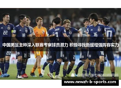 中国男足主帅深入联赛考察球员潜力 积极寻找新援增强阵容实力 中国男足主帅深入联赛考察球员潜力 积极寻找新援增强阵容实力